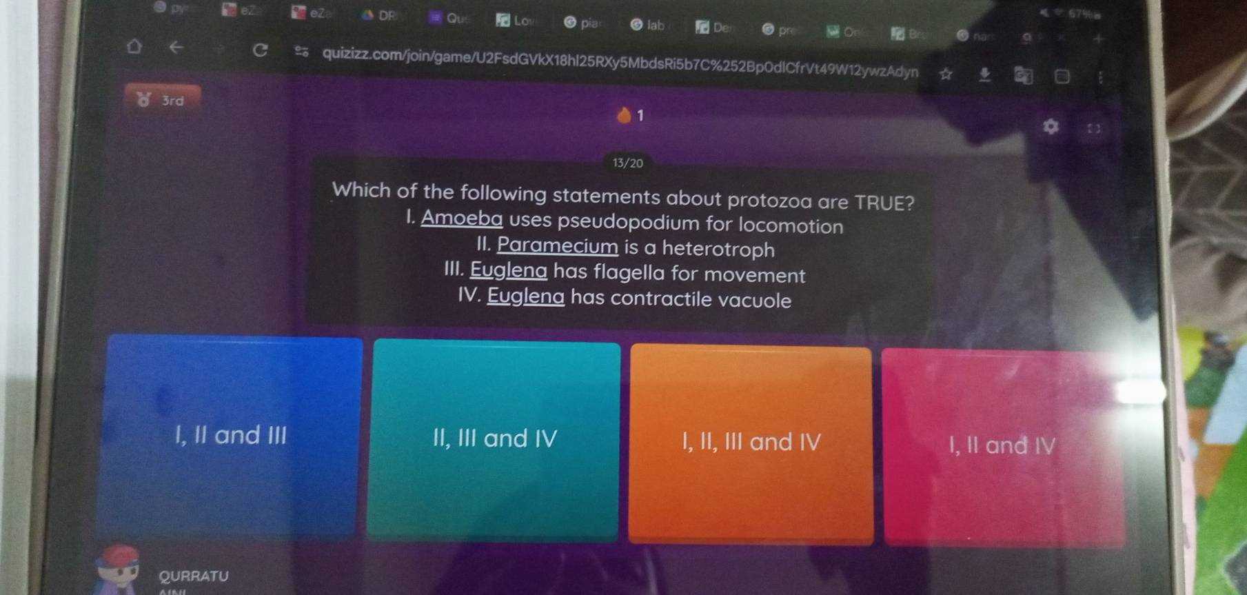 3rd
1
13/20
Which of the following statements about protozoa are TRUE?
I. Amoeba uses pseudopodium for locomotion
II. Paramecium is a heterotroph
III. Euglena has flagella for movement
IV. Eugleng has contractile vacuole
I, II and III II, III and IV I, II, III and IV I, II and IV
QURRATU