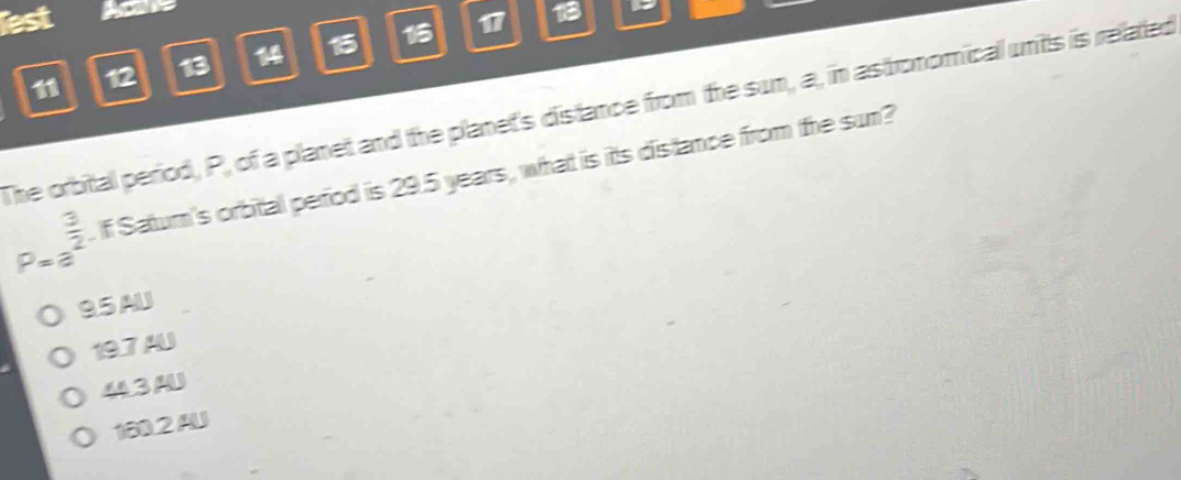 lest 17 18
11 12 13 14 15 15
The orbital period, P, of a planet and the planet's distance from the sun, a, in astronomical units is related
P=a^(frac 3)2. If Saturn's orbital period is 29.5 years, what is itts distance from the sun?
95 AU
19.7 AU
443 AU
180.2 AU