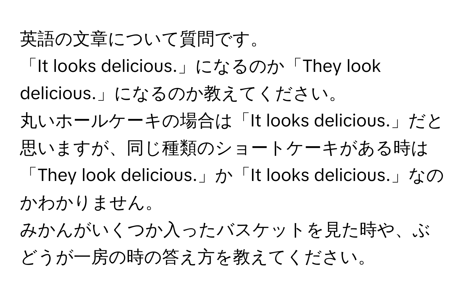 英語の文章について質問です。  
「It looks delicious.」になるのか「They look delicious.」になるのか教えてください。  
丸いホールケーキの場合は「It looks delicious.」だと思いますが、同じ種類のショートケーキがある時は「They look delicious.」か「It looks delicious.」なのかわかりません。  
みかんがいくつか入ったバスケットを見た時や、ぶどうが一房の時の答え方を教えてください。