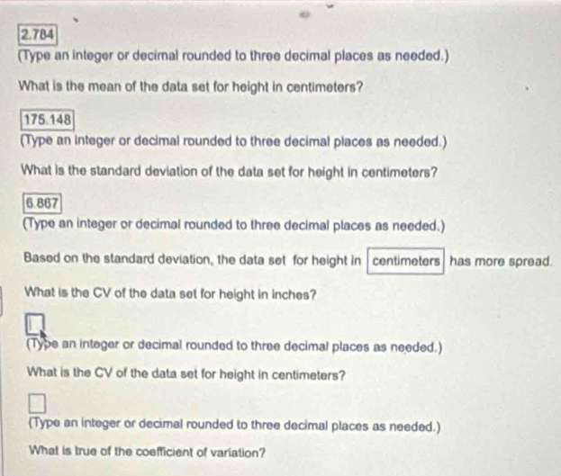 2.784 
(Type an integer or decimal rounded to three decimal places as needed.) 
What is the mean of the data set for height in centimeters?
175.148
(Type an integer or decimal rounded to three decimal places as needed.) 
What is the standard deviation of the data set for height in centimeters?
6.867
(Type an integer or decimal rounded to three decimal places as needed.) 
Based on the standard deviation, the data set for height in centimeters has more spread. 
What is the CV of the data set for height in inches? 
(Type an integer or decimal rounded to three decimal places as needed.) 
What is the CV of the data set for height in centimeters? 
(Type an integer or decimal rounded to three decimal places as needed.) 
What is true of the coefficient of variation?