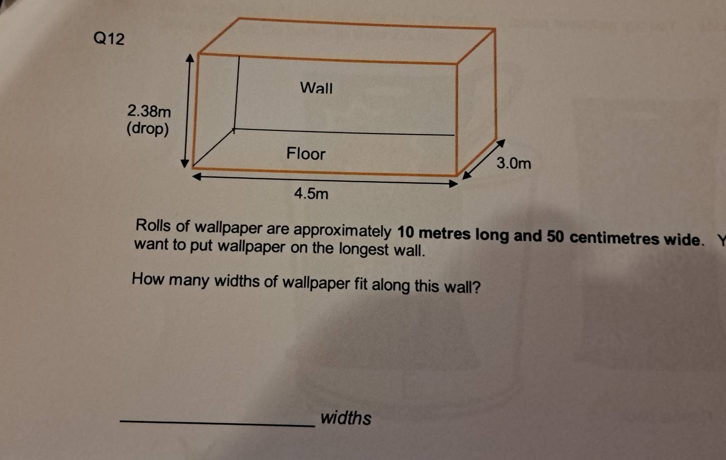 Rolls of wallpaper are approximately 10 metres long and 50 centimetres wide. Y 
want to put wallpaper on the longest wall. 
How many widths of wallpaper fit along this wall? 
_widths