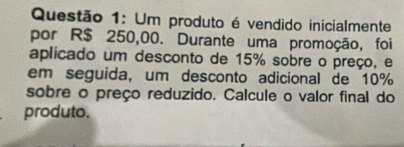 Um produto é vendido inicialmente 
por R$ 250,00. Durante uma promoção, foi 
aplicado um desconto de 15% sobre o preço, e 
em seguida, um desconto adicional de 10%
sobre o preço reduzido. Calcule o valor final do 
produto.