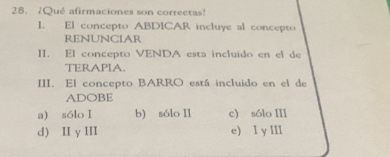 28.¿Qué afirmaciones son correctas?
I. El concepto ABDICAR incluye al concepto
RENUNCIAR
II. El concepto VENDA esta incluído en el de
TERAPIA.
III. El concepto BARRO está incluido en el de
ADOBE
a) sólo I b) sólo II c) sólo III
d) II y III e) I y III