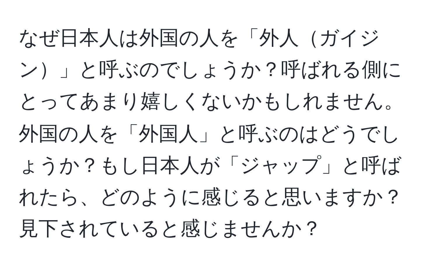 なぜ日本人は外国の人を「外人ガイジン」と呼ぶのでしょうか？呼ばれる側にとってあまり嬉しくないかもしれません。外国の人を「外国人」と呼ぶのはどうでしょうか？もし日本人が「ジャップ」と呼ばれたら、どのように感じると思いますか？見下されていると感じませんか？