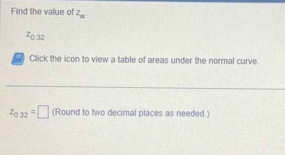 Find the value of Z_alpha .
0.32
Click the icon to view a table of areas under the normal curve.
z_0.32=□ (Round to two decimal places as needed.)