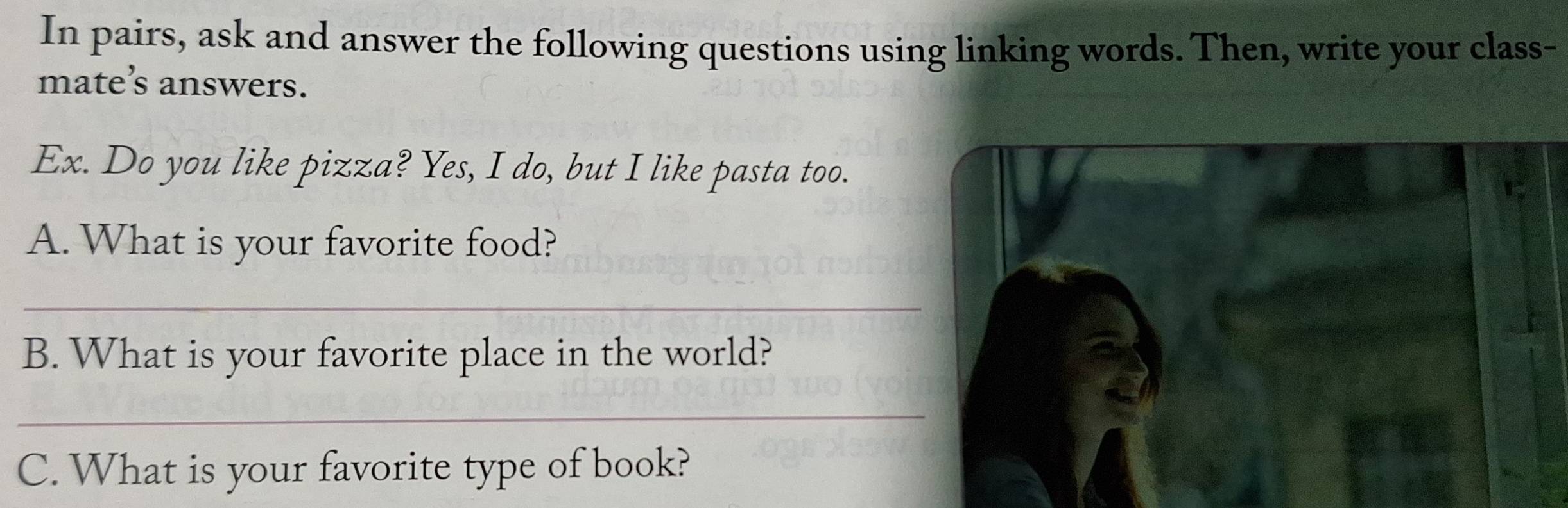 In pairs, ask and answer the following questions using linking words. Then, write your class- 
mate’s answers. 
Ex. Do you like pizza? Yes, I do, but I like pasta too. 
A. What is your favorite food? 
_ 
B. What is your favorite place in the world? 
_ 
C. What is your favorite type of book?