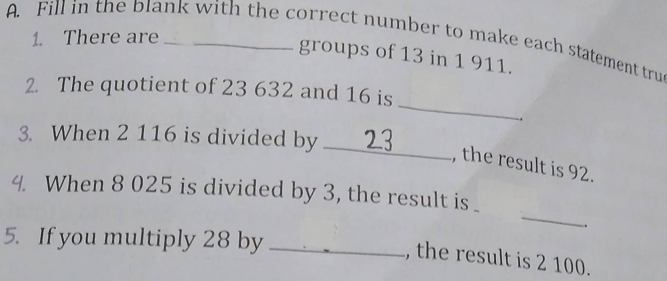 There are 
A. Fill in the blank with the correct number to make each statement tru 
groups of 13 in 1 911. 
_ 
2. The quotient of 23 632 and 16 is 
, 
3. When 2 116 is divided by_ 
, the result is 92. 
_ 
4. When 8 025 is divided by 3, the result is 
, 
5. If you multiply 28 by_ 
, the result is 2 100.