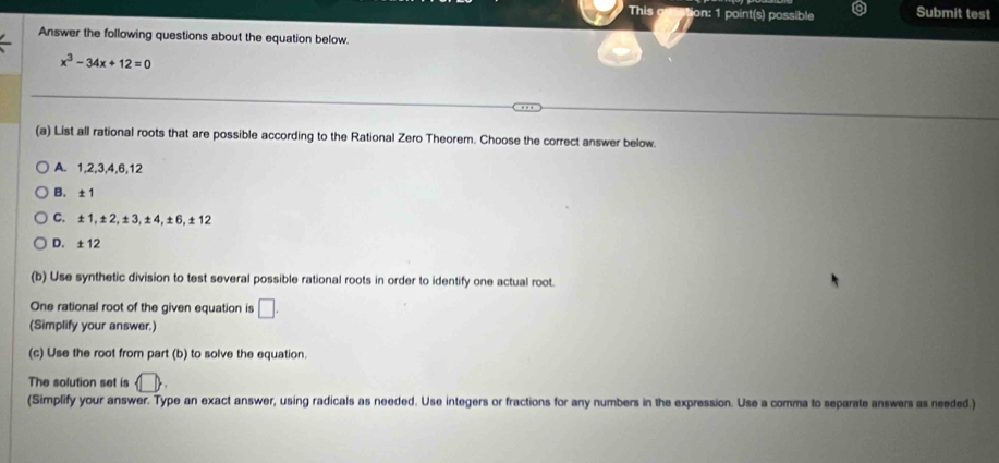 This tion: 1 point(s) possible Submit test
Answer the following questions about the equation below.
x^3-34x+12=0
(a) List all rational roots that are possible according to the Rational Zero Theorem. Choose the correct answer below.
A. 1, 2, 3, 4, 6, 12
B. ±1
C. ±1, ±2, ±3, ±4, ±6, ±12
D. ±12
(b) Use synthetic division to test several possible rational roots in order to identify one actual root.
One rational root of the given equation is □. 
(Simplify your answer.)
(c) Use the root from part (b) to solve the equation.
The solution set is  □ 
(Simplify your answer. Type an exact answer, using radicals as needed. Use integers or fractions for any numbers in the expression. Use a comma to separate answers as needed.)