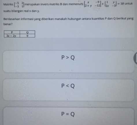 Matriks beginbmatrix -5&2 -3&1endbmatrix merupakan invers matriks B dan memenuhi beginbmatrix x&-9 2+y&-12endbmatrix +beginbmatrix 1&y 2x&-3endbmatrix =3B untuk
suatu bilangan real x dan y.
Berdasarkan informasi yang diberikan manakah hubungan antara kuantitas P dan Q berikut yang
benar?
P>Q
P
P=Q