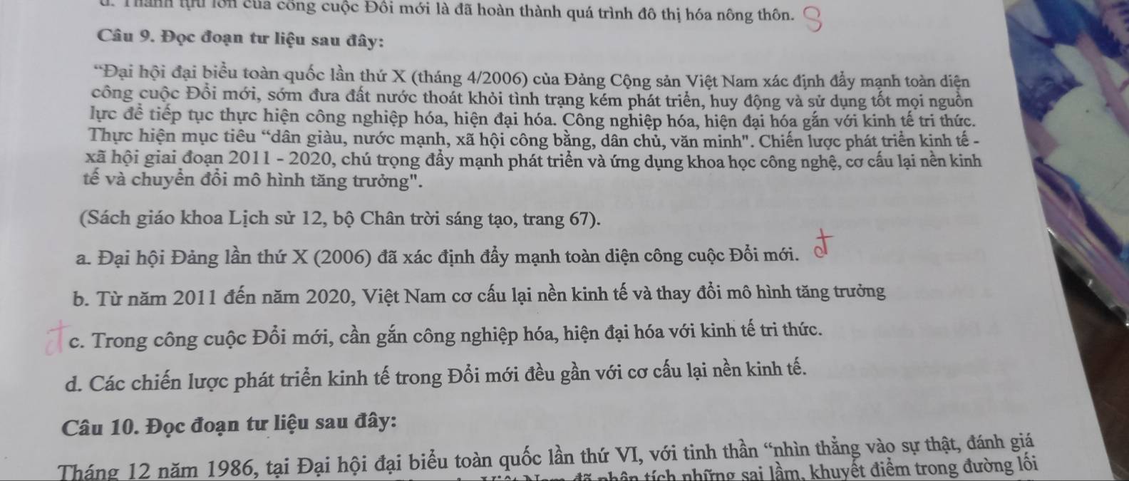 Thành th lớn của công cuộc Đồi mới là đã hoàn thành quá trình đô thị hóa nông thôn.
Câu 9. Đọc đoạn tư liệu sau đây:
*Đại hội đại biểu toàn quốc lần thứ X (tháng 4/2006) của Đảng Cộng sản Việt Nam xác định đẩy mạnh toàn diện
công cuộc Đổi mới, sớm đưa đất nước thoát khỏi tình trạng kém phát triển, huy động và sử dụng tốt mọi nguồn
lực để tiếp tục thực hiện công nghiệp hóa, hiện đại hóa. Công nghiệp hóa, hiện đại hóa gắn với kinh tế tri thức.
Thực hiện mục tiêu “dân giàu, nước mạnh, xã hội công bằng, dân chủ, văn minh". Chiến lược phát triển kinh tế -
xã hội giai đoạn 2011 - 2020, chú trọng đẩy mạnh phát triển và ứng dụng khoa học công nghệ, cơ cấu lại nền kinh
tế và chuyển đổi mô hình tăng trưởng".
(Sách giáo khoa Lịch sử 12, bộ Chân trời sáng tạo, trang 67).
a. Đại hội Đảng lần thứ X (2006) đã xác định đẩy mạnh toàn diện công cuộc Đổi mới.
b. Từ năm 2011 đến năm 2020, Việt Nam cơ cấu lại nền kinh tế và thay đổi mô hình tăng trưởng
c. Trong công cuộc Đổi mới, cần gắn công nghiệp hóa, hiện đại hóa với kinh tế tri thức.
d. Các chiến lược phát triển kinh tế trong Đổi mới đều gần với cơ cấu lại nền kinh tế.
Câu 10. Đọc đoạn tư liệu sau đây:
Tháng 12 năm 1986, tại Đại hội đại biểu toàn quốc lần thứ VI, với tinh thần “nhìn thẳng vào sự thật, đánh giá
nhê n  ích những sai lầm, khuyết điểm trong đường lồi