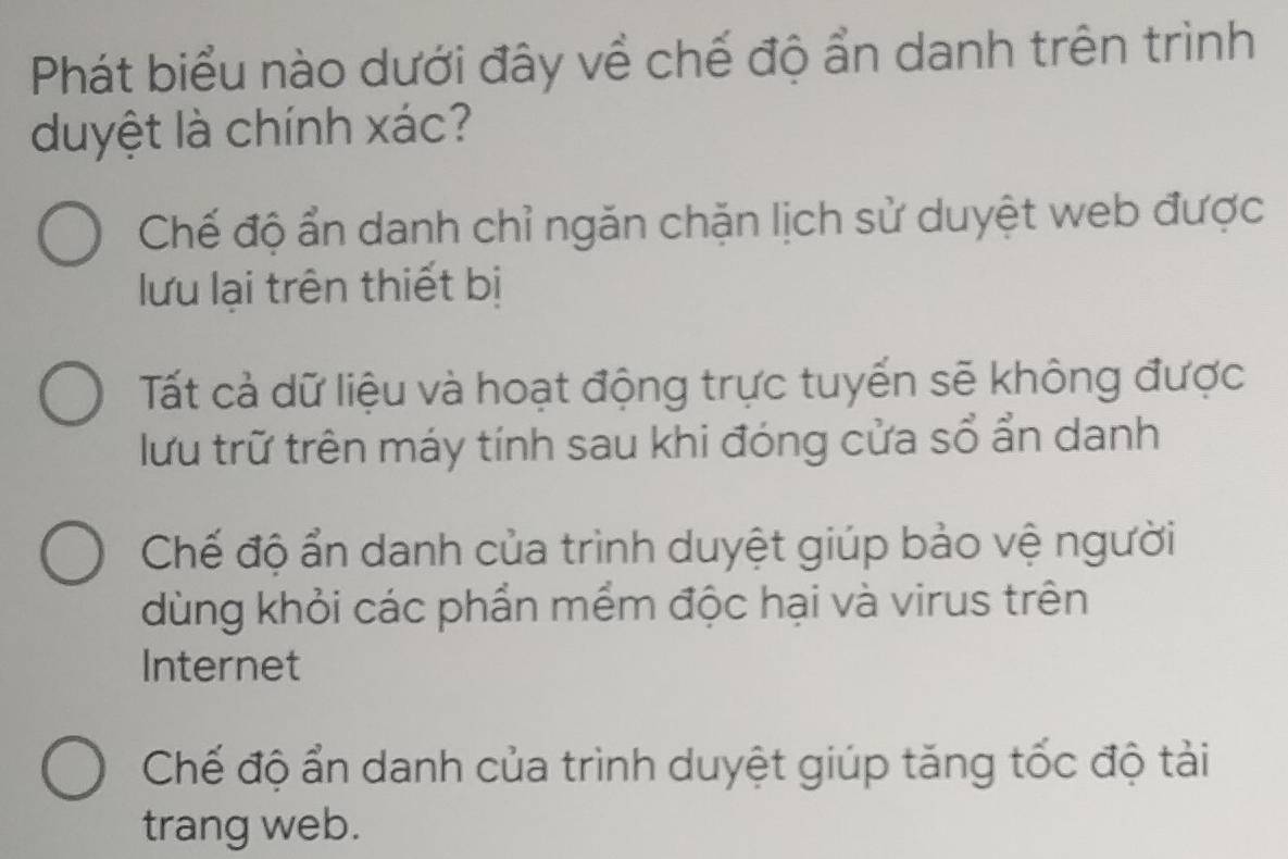 Phát biểu nào dưới đây về chế độ ẩn danh trên trình
duyệt là chính xác?
Chế độ ẩn danh chỉ ngăn chặn lịch sử duyệt web được
lưu lại trên thiết bị
Tất cả dữ liệu và hoạt động trực tuyển sẽ không được
lưu trữ trên máy tính sau khi đóng cửa sổ ẩn danh
Chế độ ẩn danh của trình duyệt giúp bảo vệ người
dùng khỏi các phẩn mềm độc hại và virus trên
Internet
Chế độ ẩn danh của trình duyệt giúp tăng tốc độ tải
trang web.