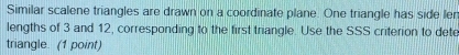 Similar scalene triangles are drawn on a coordinate plane. One triangle has side ler 
lengths of 3 and 12, corresponding to the first trangle. Use the SSS criterion to dete 
triangle. (1 point)