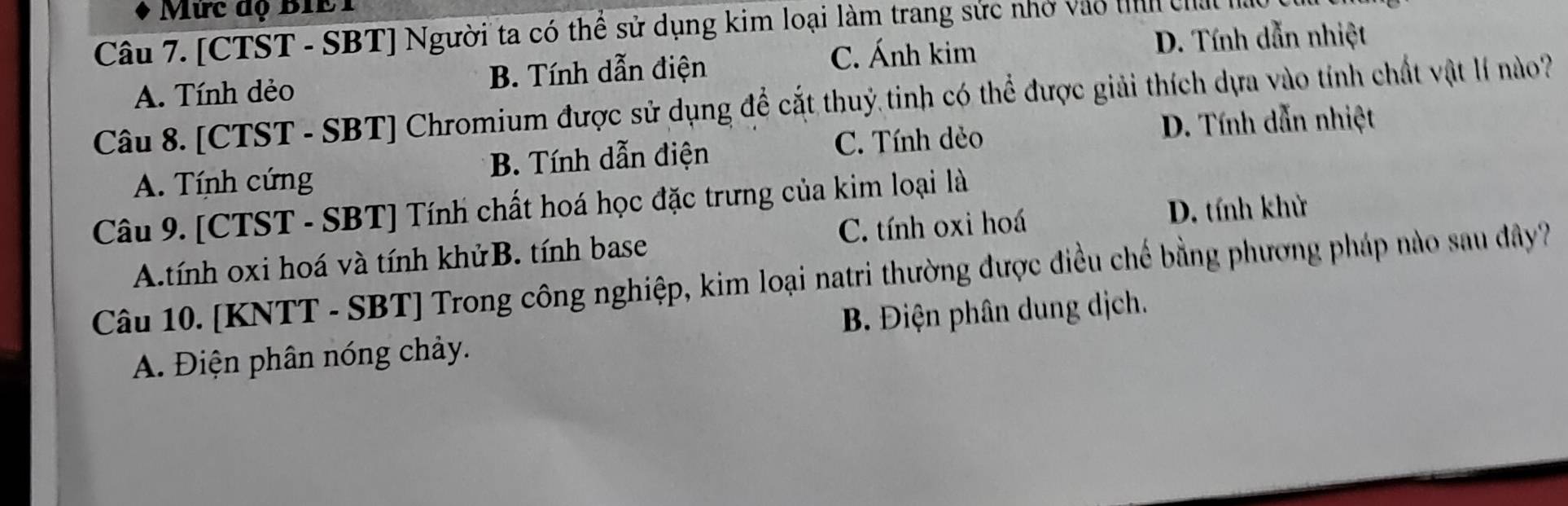 Mức độ BIE1
Câu 7. [CTST - SBT] Người ta có thể sử dụng kim loại làm trang sức nhớ vào th chất h
C. Ánh kim D. Tính dẫn nhiệt
A. Tính dẻo B. Tính dẫn điện
Câu 8. [CTST - SBT] Chromium được sử dụng để cắt thuỷ tinh có thể được giải thích dựa vào tính chất vật lí nào?
C. Tính dẻo D. Tính dẫn nhiệt
A. Tính cứng B. Tính dẫn điện
Câu 9. [CTST - SBT] Tính chất hoá học đặc trưng của kim loại là
A.tính oxi hoá và tính khửB. tính base C. tính oxi hoá
D. tính khử
Câu 10. [KNTT - SBT] Trong công nghiệp, kim loại natri thường được điều chế bằng phương pháp nào sau dây?
A. Điện phân nóng chảy. B. Điện phân dung dịch.