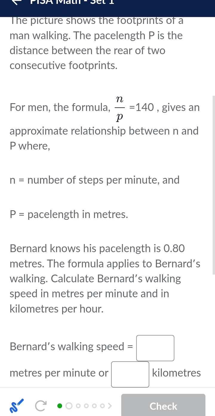 The picture shows the footprints of a 
man walking. The pacelength P is the 
distance between the rear of two 
consecutive footprints. 
For men, the formula,  n/p =140 , gives an 
approximate relationship between n and
P where,
n= number of steps per minute, and
P= pacelength in metres. 
Bernard knows his pacelength is 0.80
metres. The formula applies to Bernard’s 
walking. Calculate Bernard’s walking 
speed in metres per minute and in
kilometres per hour. 
Bernard’s walking speed =□
metres per minute or □° kilometres
Check