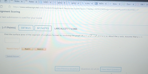 Notes Note goo:! H W x 
https://www.w-bassign.net/web/5tudent/Assignment-Responses/submit/pos=17&dep=355032988rags=autosaveequest!on4235943_17 
Signment Scoring 
ar last submission is used for your score. 
[-/1 Points] DETAILS MY NOTES LARCALCET7 7.4.060. 
Find the surface area of the segment of a sphere formed by revolving the graph of y=sqrt(r^2-x^2). . 0 s x⊂eq s about the y-axis, assume that a
Need Help? Nead It 
Submit Amwar 
View Previous Question Question 22 of 23 View Next Quesson