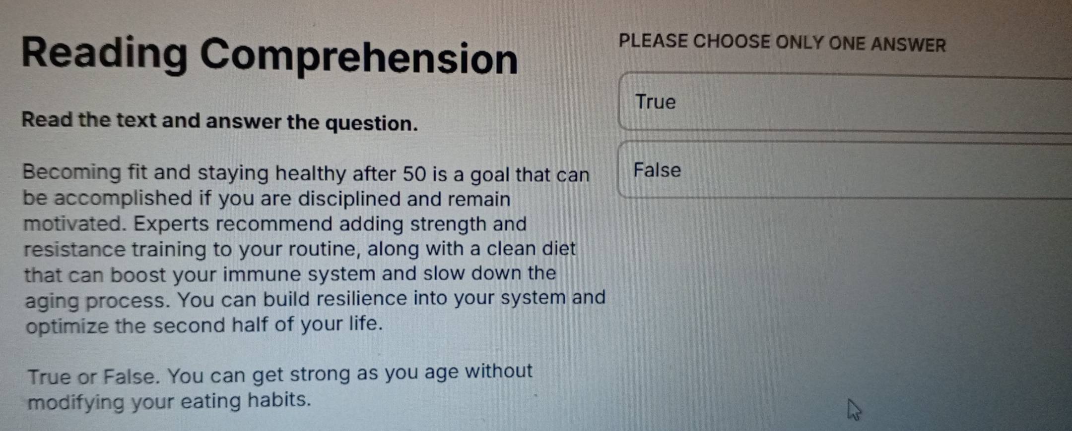 Reading Comprehension
PLEASE CHOOSE ONLY ONE ANSWER
True
Read the text and answer the question.
Becoming fit and staying healthy after 50 is a goal that can False
be accomplished if you are disciplined and remain
motivated. Experts recommend adding strength and
resistance training to your routine, along with a clean diet
that can boost your immune system and slow down the
aging process. You can build resilience into your system and
optimize the second half of your life.
True or False. You can get strong as you age without
modifying your eating habits.