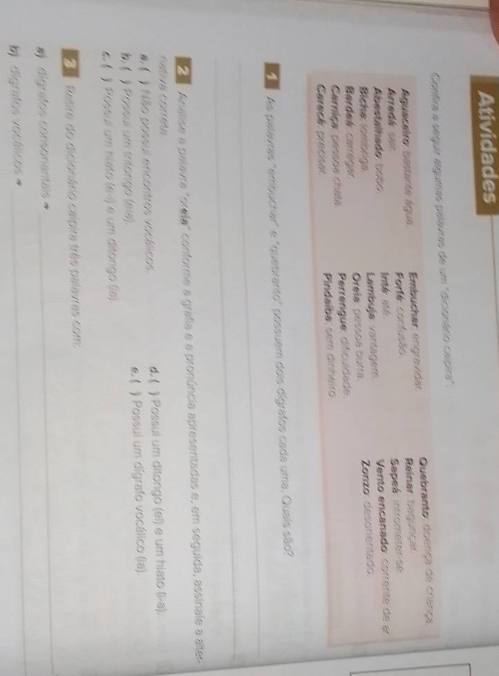 Atividades 
Confira a seguir algumas palavras de um "dicionário calpira". 
Aguaceiro: bestante água Embuchar: engravidar Quebranto: doença de criança. 
Arradk sar Forté: confusão Reinar bagunças 
Sapeá: intrometer se 
bastalhado b b 
Bicha: lomönga Lambuja: vantagem. Vento encanado: corrente de 
Bardeá carega Orela: pessoa burra. Zonzo: desorientado. 
Carriça: pessoa chata Perrengue: dificuldade. 
Caracá precsa Pindaíba: sem dinheiro. 
_ 
' As palavras "errbuchar" e "quebranto" possuem dois dígrafos cada uma. Quais são? 
_ 
' Anialise a palavra "orefa" conforme a grafia e a pronúncia apresentadas e, em seguida, assinale a alter- 
cativa correta 
d. ( 
) Não possul encontros vocálicos ) Possui um ditongo (el) e um hiato (i-a). 
) Possul um tritongo (sía). ) Possui um dígrafo vocálico (la). 
6. ( ) Possul um hiato (e-1) e um ditongo (a). 
Retire do dicionário calpira três palavras com: 
_ 
digrafos consonantais 
_ 
b digrstos vocálicos=