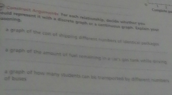 Coampleite 1o 
Construct Anguments. For each relationhip, decide whether you 
asoning. 
ouild represent it with a discrete graph or a consinuoss graph. Explain your 
_a graph of the cost of shipping different numbers of identical palkages 
_ 
a graph of the amount of fuel remaining in a cars gas tank vihile diving 
a graph of how many students can be tramported by different numbers 
of buses 
_