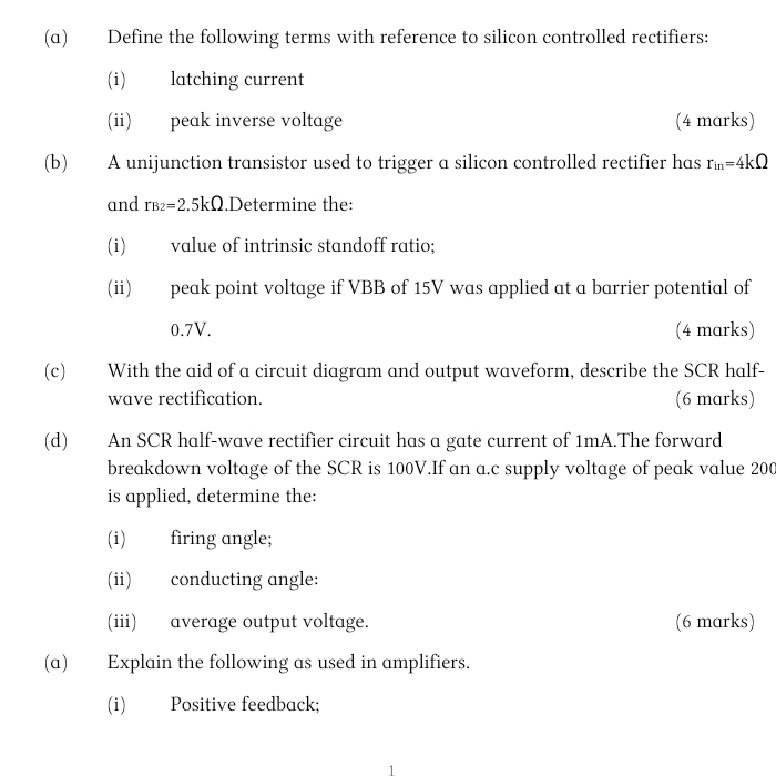 Define the following terms with reference to silicon controlled rectifiers: 
(i) latching current 
(ii) peak inverse voltage (4 marks) 
(b) A unijunction transistor used to trigger a silicon controlled rectifier has r_in=4kOmega
and B_2= 2.5kΩ.Determine the: 
(i) value of intrinsic standoff ratio; 
(ii) peak point voltage if VBB of 15V was applied at a barrier potential of
0.7V. (4 marks) 
(c) With the aid of a circuit diagram and output waveform, describe the SCR half- 
wave rectification. (6 marks) 
(d) An SCR half-wave rectifier circuit has a gate current of 1mA.The forward 
breakdown voltage of the SCR is 100V.If an a.c supply voltage of peak value 200
is applied, determine the: 
(i) firing angle; 
(ii) conducting angle: 
(iii) average output voltage. (6 marks) 
(a) Explain the following as used in amplifiers. 
(i) Positive feedback;