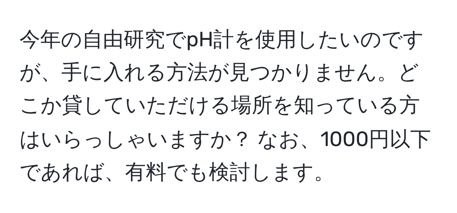 今年の自由研究でpH計を使用したいのですが、手に入れる方法が見つかりません。どこか貸していただける場所を知っている方はいらっしゃいますか？ なお、1000円以下であれば、有料でも検討します。