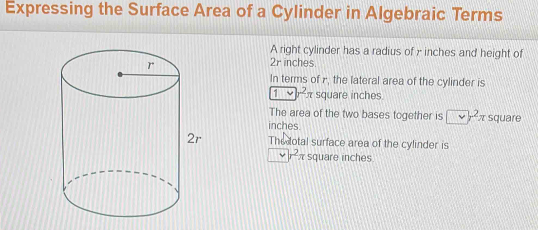 Expressing the Surface Area of a Cylinder in Algebraic Terms 
A right cylinder has a radius of γ inches and height of
2r inches. 
In terms of r, the lateral area of the cylinder is 
1>2r^rr square inches. 
The area of the two bases together is □ r^2π square
inches. 
The total surface area of the cylinder is
r^2π square inches.