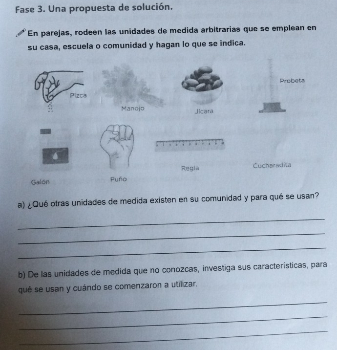 Fase 3. Una propuesta de solución. 
En parejas, rodeen las unidades de medida arbitrarias que se emplean en 
su casa, escuela o comunidad y hagan lo que se indica. 
a) ¿Qué otras unidades de medida existen en su comunidad y para qué se usan? 
_ 
_ 
_ 
b) De las unidades de medida que no conozcas, investiga sus características, para 
qué se usan y cuándo se comenzaron a utilizar. 
_ 
_ 
_