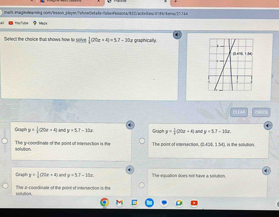 Practice +
math.imaginelearning.com/lesson_player/?showDetails=false#lessons/832/activities/4189/iters/21744
ail YouTube Maps
Select the choice that shows how to solve  1/8 (20x+4)=5.7-10x graphically.
CLEAR CHECK
Graph y= 1/8 (20x+4) and y=5.7-10x. Graph y= 1/8 (20x+4) and y=5.7-10x.
The y-coordinate of the point of intersection is the The point of intersection, (0.416,1.54) , is the solution.
solution.
Graph y= 1/8 (20x+4) and y=5.7-10x. The equation does not have a solution.
The æ-coordinate of the point of intersection is the
solution.