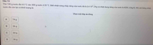 Thả 100 g nước đá Câu 13
60°C C vào 300 g nước ở 20°C
nước đá còn lại có khối lượng là : Biết nhiệt nóng chảy riêng của nước đá là 3.4.10^3 J/kg và nhiệt dung riêng của nước là 4200 J/(kg.K). Khi cán băng nhiệt,
Chọn một đáp án đùng
A 74 g.
B 26 g
C 64 g
D 36 g