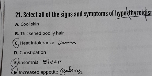 Select all of the signs and symptoms of hyperthyroidisn
A. Cool skin
B. Thickened bodily hair
C. Heat intolerance
D. Constipation
E Insomnia
Increased appetite