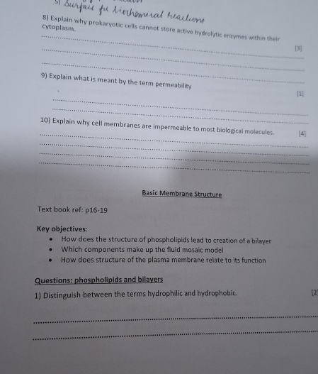 cytoplasm. 
8) Explain why prokaryotic cells cannot store active hydrolytic enzymes within their 
_[3] 
_ 
9) Explain what is meant by the term permeability 
_ 
[1] 
_ 
_ 
10) Explain why cell membranes are impermeable to most biological molecules. [4] 
_ 
_ 
_ 
Basic Membrane Structure 
Text book ref: p16-19 
Key objectives: 
How does the structure of phospholipids lead to creation of a bilayer 
Which components make up the fluid mosaic model 
How does structure of the plasma membrane relate to its function 
Questions: phospholipids and bilayers 
1) Distinguish between the terms hydrophilic and hydrophobic [2] 
_ 
_