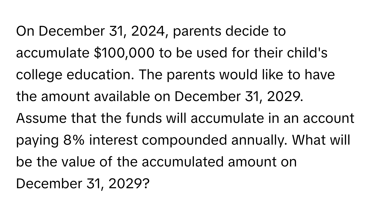 On December 31, 2024, parents decide to accumulate $100,000 to be used for their child's college education. The parents would like to have the amount available on December 31, 2029. Assume that the funds will accumulate in an account paying 8% interest compounded annually. What will be the value of the accumulated amount on December 31, 2029?