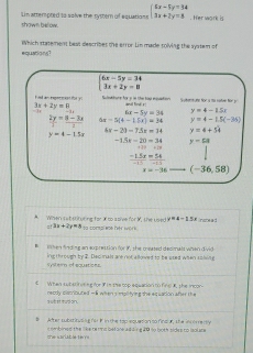 Lin atterpted to solve the rystern of equations beginarrayl 5x-5y+34 3x+2y=8endarray.. Her work is
shown be ow.
equations? Which statement best describes the error Lin made rolving the system of
overline beginarrayl 6x-5y=34 3x+2y=8endarray. 
f ued an repeccies for y Sclutture for y in the top esuation. gail hed ! Sutenturs for a to ratve for y
3x+2y=8 -+2y= 8/-3x  6x-5y=34 y=4-15x
 2y/3 = (8-3x)/2  6x=5(4-15x)=34 y=4-1.5(-36)
y=4-1.5x
4x-21-7.5x=14 y=4+54
-15x-10=34 y=58
beginarrayr +beginarrayr +13 -1 hline -1.5x=54 hline -beginarrayr * 15 =54 hline -15endarray
x=-36 (-36,58)
A. When sat stiruring for X to ative for M. the used sa compl we her work inspe ad
x+4-15x
=! 3x+2y=8
lten finding an axprestion for i, the meated decmalt when divid 
ing through by 2. Dec mals are not alloived to be esed when solving
systern of equations
€  When subsinueeg for F im the cop aqeation to fingR the i0on 
s wh at rud o . recdy cacrioutef —k when 's iplitying the eq uation after the
# After substitveng no F in the top equesion to find a, the incore rsly
She sariable te m combined the like re ms before adding 20 to both sides to isoluce