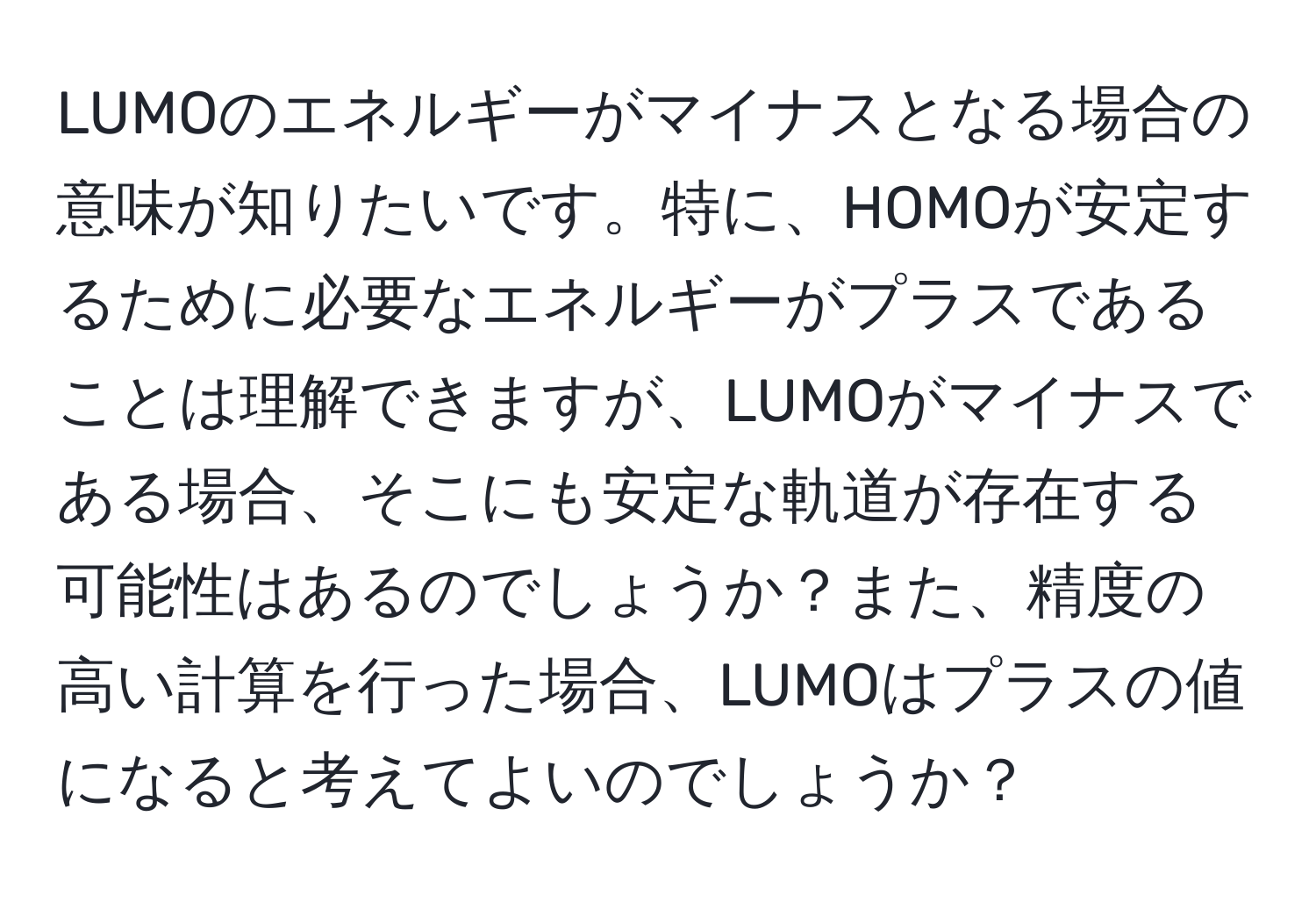 LUMOのエネルギーがマイナスとなる場合の意味が知りたいです。特に、HOMOが安定するために必要なエネルギーがプラスであることは理解できますが、LUMOがマイナスである場合、そこにも安定な軌道が存在する可能性はあるのでしょうか？また、精度の高い計算を行った場合、LUMOはプラスの値になると考えてよいのでしょうか？