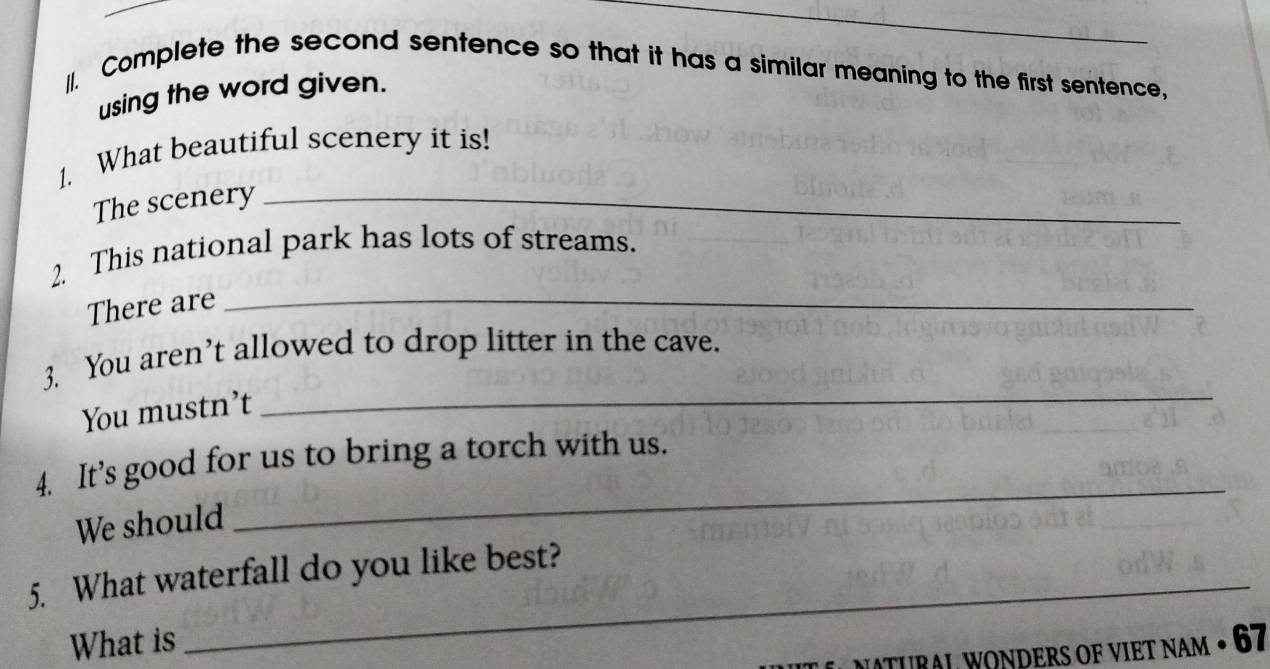 Complete the second sentence so that it has a similar meaning to the first sentence, 
using the word given. 
1. What beautiful scenery it is! 
The scenery_ 
2. This national park has lots of streams. 
There are_ 
3. You aren’t allowed to drop litter in the cave. 
You mustn’t 
_ 
_ 
4. It’s good for us to bring a torch with us. 
We should 
5. What waterfall do you like best? 
What is 
MATUR AL WONDERS OF VIET NAM • 67