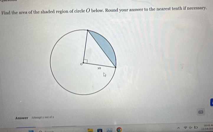 Find the area of the shaded region of circle O below. Round your answer to the nearest tenth if necessary. 
Answer Attempt 2 out of 2
10.45 A 
11/19/202