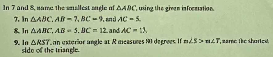 In 7 and 8, name the smallest angle of △ ABC using the given information. 
7. In △ ABC, AB=7, BC=9 and AC=5. 
8. In △ ABC, AB=5. BC=12 and AC=13. 
9. In △ RST an exterior angle at R measures 80 degrees. If m∠ S>m∠ T name the shortest 
side of the triangle.