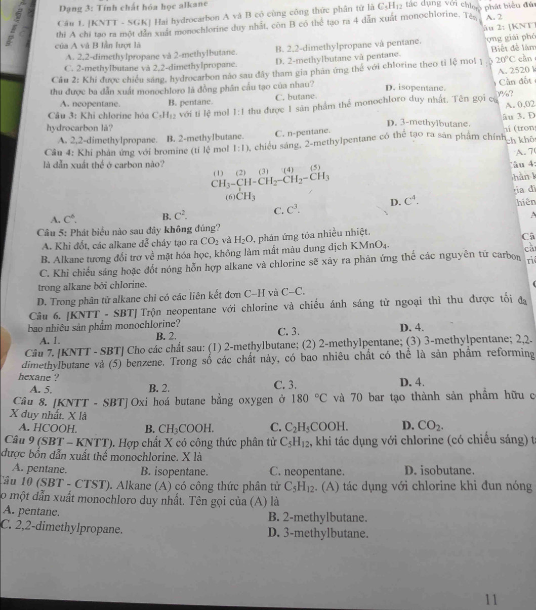 Dạng 3: Tính chất hóa học alkane
Câu L [KNTT - SGK] Hai hydrocarbon A và B có cùng công thức phân tử là C5H₁2 tác dụng với chlop phát biểu đứi
a thi A chi tạo ra một dẫn xuất monochlorine duy nhất, còn B có thể tạo ra 4 dẫn xuất monochlorine. Tên A. 2
âu 2: |KNTT
của A và B lần lượt là
A. 2.2-dimethylpropane và 2-methylbutane. B. 2,2-dimethylpropane và pentane.  ng giải phó
C. 2-methylbutane và 2,2-dimethylpropane. D. 2-methylbutane và pentane. Biết để làm
Câu 2: Khi được chiếu sáng, hydrocarbon nào sau đây tham gia phản ứng thế với chlorine theo tỉ lệ mol 1 20°C càn
A. 2520 k
thu được ba dẫn xuất monochloro lá đồng phân cấu tạo của nhau?
ần đốt
D. isopentane.
A. neopentane. B. pentane. C. butane. 0%?
A. 0.
Câu 3: Khi chlorine hóa C_5H_12 với tí lệ mol 1:1 thu được 1 sản phầm thể monochloro duy nhất. Tên gọi cử 02
âu 3. D
D. 3-methylbutane.
hydrocarbon là? n (tron
A. 2,2-dimethylpropane. B. 2-methylbutane. C. n-pentane.
Câu 4: Khi phản ứng với bromine (ti lệ mol 1:1) 0, chiều sáng, 2-methylpentane có thể tạo ra sản phẩm chính ch khô
A. 7
là dẫn xuất thế ở carbon nào? (5)
âu 4:
CH_3-CH-CH_2-CH_2-CH_3 (1) (2) (3) (4
hàn k
ia đì
(6) CH_3
A. C^6. D. C^4.
hiên
B. C^2.
C. C^3.
A
Câu 5: Phát biểu nào sau đây không đúng?
A. Khi đốt, các alkane dễ cháy tạo ra CO_2 và H_2O , phản ứng tỏa nhiều nhiệt.
Câ
B. Alkane tương đối trơ về mặt hóa học, không làm mất màu dung dịch KMn O_4.
cà
C. Khi chiếu sáng hoặc đốt nóng hỗn hợp alkane và chlorine sẽ xảy ra phản ứng thế các nguyên tử carbon
rié
trong alkane bởi chlorine.
D. Trong phân tử alkane chi có các liên kết đơn C-H và C-C.
Câu 6. [KNTT - SBT] Trộn neopentane với chlorine và chiếu ánh sáng từ ngoại thì thu được tối đa
bao nhiêu sản phẩm monochlorine? D. 4.
A. 1. B. 2. C. 3.
Câu 7. [KNTT - SBT] Cho các chất sau: (1) 2-methylbutane; (2) 2-methylpentane; (3) 3-methylpentane; 2,2.
dimethylbutane và (5) benzene. Trong số các chất này, có bao nhiêu chất có thể là sản phẩm reforming
hexane ? D. 4.
A. 5. B. 2. C. 3.
Câu 8. [KNTT - SBT] Oxi hoá butane bằng oxygen ở 180°C và 70 bar tạo thành sản phẩm hữu c
X duy nhất. X là D. CO_2.
A. HCOOH. B. CH_3COOH. C. C_2H_5 COOH.
Câu 9 (SBT - KNTT). Hợp chất X có công thức phân tử C_5H_12 , khi tác dụng với chlorine (có chiếu sáng) từ
được bốn dẫn xuất thế monochlorine. X là
A. pentane. B. isopentane. C. neopentane. D. isobutane.
Câu 10 (SBT - CTST). Alkane (A) có công thức phân tử C_5H_12. (A) tác dụng với chlorine khi đun nóng
0 một dẫn xuất monochloro duy nhất. Tên gọi của (A) là
A. pentane. B. 2-methylbutane.
C. 2,2-dimethylpropane. D. 3-methylbutane.
11