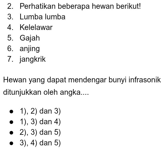 Perhatikan beberapa hewan berikut!
3. Lumba lumba
4. Kelelawar
5. Gajah
6. anjing
7. jangkrik
Hewan yang dapat mendengar bunyi infrasonik
ditunjukkan oleh angka....
1),2) dan 3)
1),3) dan 4)
2),3) dan 5)
3),4) dan 5)