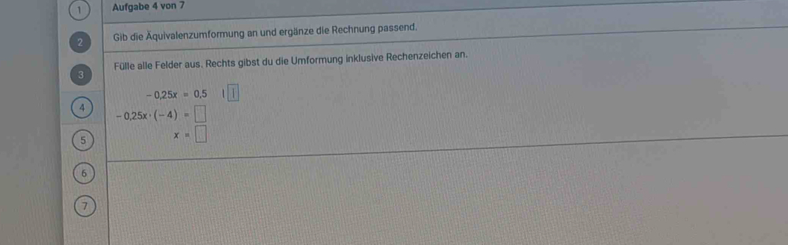 Aufgabe 4 von 7 
2 Gib die Äquivalenzumformung an und ergänze die Rechnung passend. 
3 Fülle alle Felder aus. Rechts gibst du die Umformung inklusive Rechenzeichen an.
-0,25x=0,5
4 -0.25x· (-4)=□
5
x=□
6
7