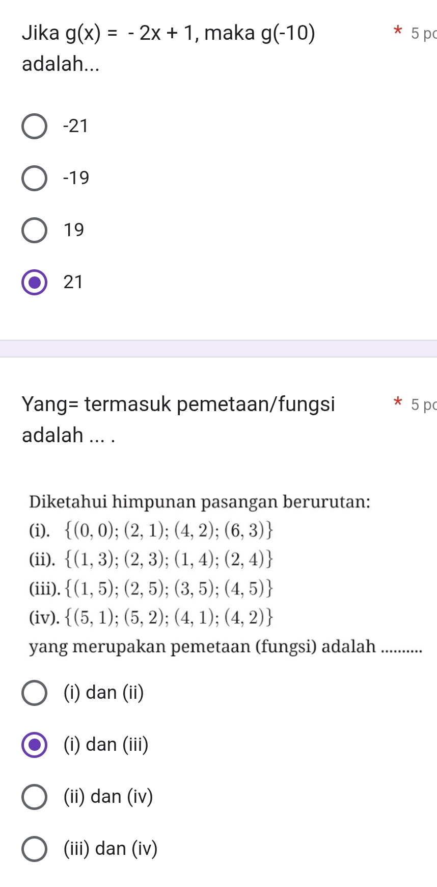 Jika g(x)=-2x+1 , maka g(-10) 5 p
adalah...
-21
-19
19
21
Yang= termasuk pemetaan/fungsi 5 pc
adalah ... .
Diketahui himpunan pasangan berurutan:
(i).  (0,0);(2,1);(4,2);(6,3)
(ii).  (1,3);(2,3);(1,4);(2,4)
(iii).  (1,5);(2,5);(3,5);(4,5)
(iv).  (5,1);(5,2);(4,1);(4,2)
yang merupakan pemetaan (fungsi) adalah ...........
(i) dan (ii)
(i) dan (iii)
(ii) dan (iv)
(iii) dan (iv)