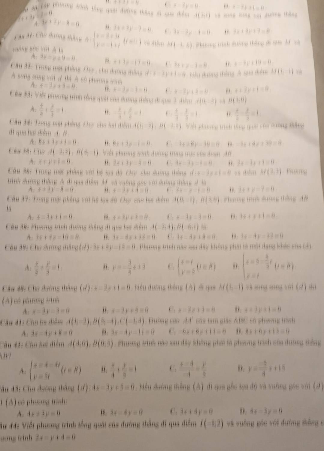 ++2mu =0 6 x-3y=0 ,. t=3y+1=0:
Tà 3n Lập phương trình tổng quái đường thắng di qua điểm d(3,1) yà song sōng yài duờng thàng
x+3y-3=0
A: 3x+3y-8=0
3x+3y-7=0 C. 3x-3y-4=0 θ. 3x+3y+7=0
Cầu 31: Cho đường thắng A= beginarrayr x=3+3t y=-1ifendarray. (is)endarray  ) và điễm M(-1,6)
vường gộc với A là    Phương trình dường thắng đi qua M'và
A: 3x-y+9=0 ,. ++3y-17=0 :3x+y=3=0 0. +=3y+18=0
Cầu 32: Trong mặt phẳng Ozy , cho đường tháng d:x-3y+1=0 Nếu đướng tháng A qua điểm M(1,-1)
Á song song với đ thì Á số phương trình
A: x=3y+3=0 θ. x-2y=3=0 C. t=3y+5=0 θ. +12y+1=0
Cầu 33: Việt phương trình tổng quật của đường thắng đi qua 3, điểm d(8,-3) B(3,0)
A:  x/8 + y/4 =1
θ. - k/3 + k/8 =1 C.  x/3 - y/5 =1 θ. frac dot xoverline y-frac ydot z=1.
Cầu 34: Trong mặt phầng Oay sho hai điểm A(0;-3),B(-3,5) Việt phơng trình tổng quái của đường thắng
đi qua hai điểm A. B
A: 8x+3y+1=0 ”. 8x+3y-1=0 C. -3x+8y=30=0 0. -3x+8y+30=0
Câu 3ã: Cho A(-3;3),B(4;-1) : Viết phương trình đường trung trục của đoan AB
A: x+y+1=0. B. 2x+3y=5=0 C 3x-3y=1=0 θ. 3x-3y+1=0
Cầu 38: Trong mặt phầng với hệ toa độ Ovy cho đường thắng d:x=3y+1=0 và diểm M(3,3). Phương
trình đường thắng A đi qua điểm M và vuờng gác với đường tháng đ là
A:x+3y-8=0 θ. x-2y+4=0 C. 3x-y-1=0 2x+y=7=0
ầu 37: Trong mặt phẳng với hệ lọa độ Oxy sho hai điểm A(0;-1),B(3,0) Phương trình đường tháng  46
là
A: x=3y+1=0 θ.  x/x +3y+3=0 x-3y=3-8 θ. 3x+y+1=0.
Cầu 38: Phương trình đường thắng đi qua hai điểm A(-3,4);B(-6;1) In .
A: 3x+4y=10=0 B. 3x-4y+33=0 C. 3x-4y+8=0 B: 3x-4y=22=0
Cầu 39: Cho đường thắng (d):3x+5y=15=0 : Phương trình nào sau đây không phải là một đạng khảc sủa (4).
A:  x/2 + y/3 =1, y=- 3/9 x+3 C. beginarrayl x=t y=sendarray. (t=R) beginarrayl x=8- 5/3 t y=tendarray. (t=R)
B.
Cầu 40: Cho đường thắng (d): x-3y+1=0 : Nều đường thắng (A) đi qua M(1,-1) và song song với (d) tà
(A) có phương trình
A: x=2y=3=0 B. x-2y+5=0 6: x=2y+3=0 θ. x+3y+1=0
Cầu 41: Cho ba điểm A(1;-3),B(5;-4),C(-1;4) : Đường cao 44' sủa tam giác ABC số phương trình
A: 3x-4y+8=0 B. 3x-4y=11=0 C. -6x+8y+11=0 B. 8x+6y+13=0
Câu 42: Cha hai điểm A(4,0),B(0,5). Phươơng trình nào sau đây không phải là phương trình của đường thắng
B7
A: beginarrayl x=4-4t y=3tendarray. (t∈ R) B.  x/4 + y/9 =1 C.  (x-4)/-4 = y/3  D. y= (-5)/4 x+15
âu 43: Cho đường thắng (d): 4x-3y+5=0. Nều đường thắng (A) đi qua gốc tọa độ và vuờng gác với (đ)
1 (A) có phương trình:
A: 4x+3y=0 B. 3x-4y=0 C. 3x+4y=0 D. 4x-3y=0
Âu 44: Viết phương trình tổng quát của đường thắng đi qua điễm I(-1,2) và vuông góc với đường thắng c
ương trình 2x-y+4=0