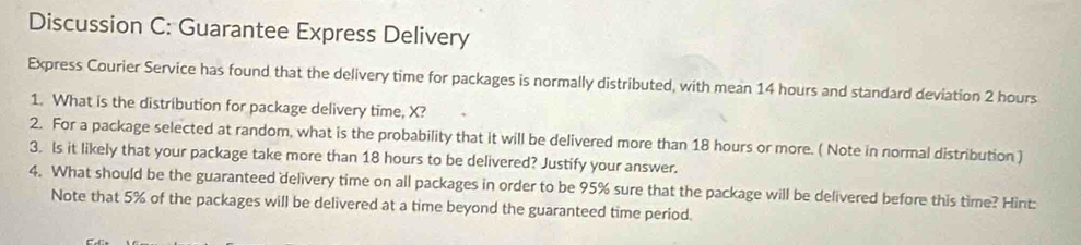 Discussion C: Guarantee Express Delivery 
Express Courier Service has found that the delivery time for packages is normally distributed, with mean 14 hours and standard deviation 2 hours
1. What is the distribution for package delivery time, X? 
2. For a package selected at random, what is the probability that it will be delivered more than 18 hours or more. ( Note in normal distribution ) 
3. Is it likely that your package take more than 18 hours to be delivered? Justify your answer. 
4. What should be the guaranteed delivery time on all packages in order to be 95% sure that the package will be delivered before this time? Hint: 
Note that 5% of the packages will be delivered at a time beyond the guaranteed time period.