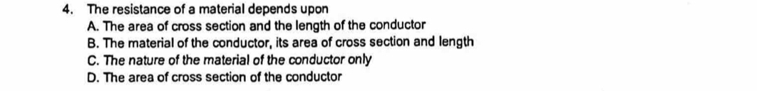 The resistance of a material depends upon
A. The area of cross section and the length of the conductor
B. The material of the conductor, its area of cross section and length
C. The nature of the material of the conductor only
D. The area of cross section of the conductor