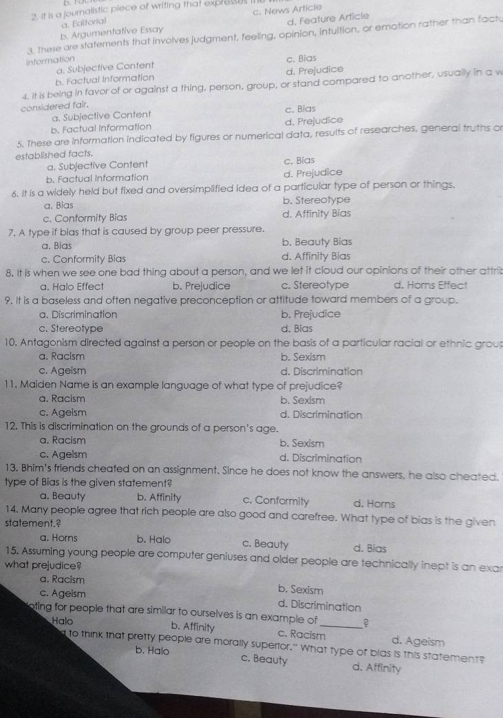 it is a journalistic piece of writing that expresses I
a. Editorial c. News Article
b. Argumentative Essay d. Feature Article
3. These are statements that involves judgment, feeling, opinion, intultion, or emotion rather than fact.
Information c. Bias
a. Subjective Content
b. Factual Information d. Prejudice
4. It is being in favor of or against a thing, person, group, or stand compared to another, usually in a w
considered fair.
a. Subjective Content c. Bias
b. Factual Information d. Prejudice
5. These are information indicated by figures or numerical data, results of researches, general truths o
established facts.
a. Subjective Content c. Bias
b. Factual Information d. Prejudice
6. It is a widely held but fixed and oversimplified idea of a particular type of person or things.
a. Bias b. Stereotype
c. Conformity Bias d. Affinity Bias
7. A type if blas that is caused by group peer pressure.
a. Bias b. Beauty Bias
c. Conformity Bias d. Affinity Bias
8. It is when we see one bad thing about a person, and we let it cloud our opinions of their other attrib
a. Halo Effect b. Prejudice c. Stereotype d. Horns Effect
9. It is a baseless and often negative preconception or attitude toward members of a group.
a. Discrimination b. Prejudice
c. Stereotype d. Bias
10. Antagonism directed against a person or people on the basis of a particular racial or ethnic group
a. Racism b. Sexism
c. Ageism d. Discrimination
11. Maiden Name is an example language of what type of prejudice?
a. Racism b. Sexism
c. Ageism d. Discrimination
12. This is discrimination on the grounds of a person's age.
a. Racism b. Sexism
c. Ageism d. Discrimination
13, Bhim's friends cheated on an assignment. Since he does not know the answers, he also cheated.
type of Bias is the given statement?
a. Beauty b. Affinity c. Conformity d. Horns
14. Many people agree that rich people are also good and carefree. What type of bias is the given
statement.?
a. Horns b. Halo c. Beauty d. Bias
15. Assuming young people are computer geniuses and older people are technically inept is an exar
what prejudice?
a. Racism b. Sexism
c. Ageism d. Discrimination
oting for people that are similar to ourselves is an example of _?
Halo b. Affinity c. Racism d. Ageism
d to think that pretty people are morally superior." What type of blas is this statement?
b. Halo
c. Beauty d. Affinity