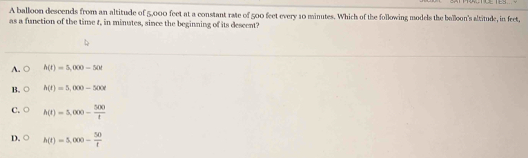 A balloon descends from an altitude of 5,000 feet at a constant rate of 500 feet every 10 minutes. Which of the following models the balloon's altitude, in feet,
as a function of the time t, in minutes, since the beginning of its descent?
A. ○ h(t)=5,000-50t
B. ○ h(t)=5,000-500t
C. h(t)=5,000- 500/t 
D. h(t)=5,000- 50/t 