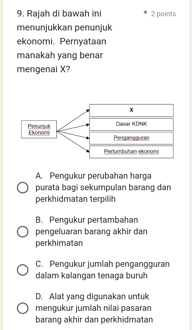 Rajah di bawah ini 2 points
menunjukkan penunjuk
ekonomi. Pernyataan
manakah yang benar
mengenai X?
A. Pengukur perubahan harga
purata bagi sekumpulan barang dan
perkhidmatan terpilih
B. Pengukur pertambahan
pengeluaran barang akhir dan
perkhimatan
C. Pengukur jumlah pengangguran
dalam kalangan tenaga buruh
D. Alat yang digunakan untuk
mengukur jumlah nilai pasaran
barang akhir dan perkhidmatan