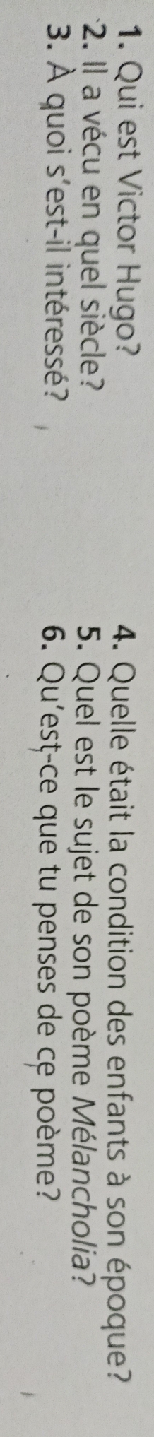 Qui est Victor Hugo? 4. Quelle était la condition des enfants à son époque? 
2. Il a vécu en quel siècle? 5. Quel est le sujet de son poème Mélancholia? 
3. À quoi s'est-il intéressé? 6. Qu'est-ce que tu penses de ce poème?