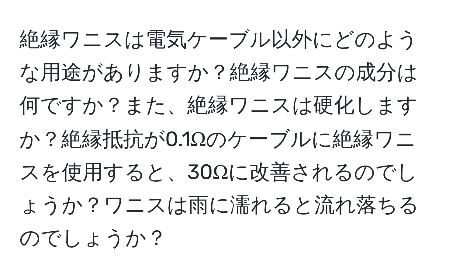 絶縁ワニスは電気ケーブル以外にどのような用途がありますか？絶縁ワニスの成分は何ですか？また、絶縁ワニスは硬化しますか？絶縁抵抗が0.1Ωのケーブルに絶縁ワニスを使用すると、30Ωに改善されるのでしょうか？ワニスは雨に濡れると流れ落ちるのでしょうか？