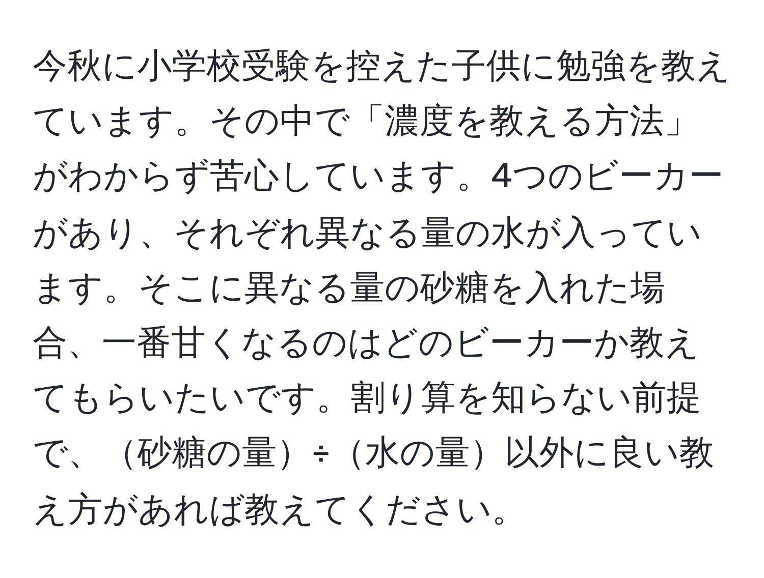 今秋に小学校受験を控えた子供に勉強を教えています。その中で「濃度を教える方法」がわからず苦心しています。4つのビーカーがあり、それぞれ異なる量の水が入っています。そこに異なる量の砂糖を入れた場合、一番甘くなるのはどのビーカーか教えてもらいたいです。割り算を知らない前提で、砂糖の量÷水の量以外に良い教え方があれば教えてください。