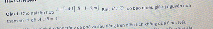 Cho hai tập hợp A=[-4;1], B=(-3;m]. Biết B!= varnothing , có bao nhiêu giá trị nguyên của 
tham số m để A∪ B=A. 
dữ định trồng cà phê và sầu riêng trên diện tích không quá 8 ha. Nếu